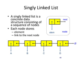 40
Singly Linked List
• A singly linked list is a
concrete data
structure consisting of
a sequence of nodes
• Each node stores
– element
– link to the next node
next
elem node
A B C D

 