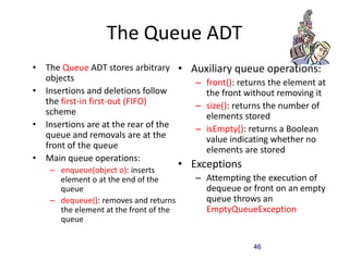 46
The Queue ADT
• The Queue ADT stores arbitrary
objects
• Insertions and deletions follow
the first-in first-out (FIFO)
scheme
• Insertions are at the rear of the
queue and removals are at the
front of the queue
• Main queue operations:
– enqueue(object o): inserts
element o at the end of the
queue
– dequeue(): removes and returns
the element at the front of the
queue
• Auxiliary queue operations:
– front(): returns the element at
the front without removing it
– size(): returns the number of
elements stored
– isEmpty(): returns a Boolean
value indicating whether no
elements are stored
• Exceptions
– Attempting the execution of
dequeue or front on an empty
queue throws an
EmptyQueueException
 