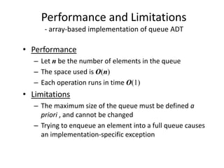 Performance and Limitations
- array-based implementation of queue ADT
• Performance
– Let n be the number of elements in the queue
– The space used is O(n)
– Each operation runs in time O(1)
• Limitations
– The maximum size of the queue must be defined a
priori , and cannot be changed
– Trying to enqueue an element into a full queue causes
an implementation-specific exception
 