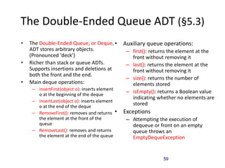 59
The Double-Ended Queue ADT (§5.3)
• The Double-Ended Queue, or Deque,
ADT stores arbitrary objects.
(Pronounced ‘deck’)
• Richer than stack or queue ADTs.
Supports insertions and deletions at
both the front and the end.
• Main deque operations:
– insertFirst(object o): inserts element
o at the beginning of the deque
– insertLast(object o): inserts element
o at the end of the deque
– RemoveFirst(): removes and returns
the element at the front of the
queue
– RemoveLast(): removes and returns
the element at the end of the queue
• Auxiliary queue operations:
– first(): returns the element at the
front without removing it
– last(): returns the element at the
front without removing it
– size(): returns the number of
elements stored
– isEmpty(): returns a Boolean value
indicating whether no elements are
stored
• Exceptions
– Attempting the execution of
dequeue or front on an empty
queue throws an
EmptyDequeException
 