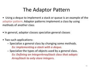 66
The Adaptor Pattern
• Using a deque to implement a stack or queue is an example of the
adaptor pattern. Adaptor patterns implement a class by using
methods of another class
• In general, adaptor classes specialize general classes
• Two such applications:
-- Specialize a general class by changing some methods.
Ex: implementing a stack with a deque.
-- Specialize the types of objects used by a general class.
Ex: Defining an IntegerArrayStack class that adapts
ArrayStack to only store integers.
 