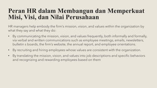 Peran HR dalam Membangun dan Memperkuat
Misi, Visi, dan Nilai Perusahaan
HR managers help embody the firm’s mission, vision, and values within the organization by
what they say and what they do:
• By communicating the mission, vision, and values frequently, both informally and formally,
via verbal and written communications such as employee meetings, emails, newsletters,
bulletin s boards, the firm’s website, the annual report, and employee orientations.
• By recruiting and hiring employees whose values are consistent with the organization.
• By translating the mission, vision, and values into job descriptions and specific behaviors
and recognizing and rewarding employees based on them
 