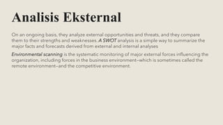Analisis Eksternal
On an ongoing basis, they analyze external opportunities and threats, and they compare
them to their strengths and weaknesses. A SWOT analysis is a simple way to summarize the
major facts and forecasts derived from external and internal analyses
Environmental scanning is the systematic monitoring of major external forces influencing the
organization, including forces in the business environment—which is sometimes called the
remote environment—and the competitive environment.
 