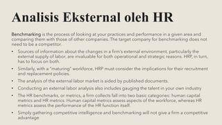 Analisis Eksternal oleh HR
Benchmarking is the process of looking at your practices and performance in a given area and
comparing them with those of other companies. The target company for benchmarking does not
need to be a competitor.
• Sources of information about the changes in a firm’s external environment, particularly the
external supply of labor, are invaluable for both operational and strategic reasons. HRP, in turn,
has to focus on both.
• Similarly, with a “maturing” workforce, HRP must consider the implications for their recruitment
and replacement policies.
• The analysis of the external labor market is aided by published documents.
• Conducting an external labor analysis also includes gauging the talent in your own industry
• The HR benchmarks, or metrics, a firm collects fall into two basic categories: human capital
metrics and HR metrics. Human capital metrics assess aspects of the workforce, whereas HR
metrics assess the performance of the HR function itself.
• Simply gathering competitive intelligence and benchmarking will not give a firm a competitive
advantage
 