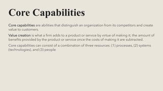 Core Capabilities
Core capabilities are abilities that distinguish an organization from its competitors and create
value to customers.
Value creation is what a firm adds to a product or service by virtue of making it; the amount of
benefits provided by the product or service once the costs of making it are subtracted.
Core capabilities can consist of a combination of three resources: (1) processes, (2) systems
(technologies), and (3) people
 
