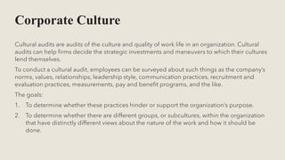 Corporate Culture
Cultural audits are audits of the culture and quality of work life in an organization. Cultural
audits can help firms decide the strategic investments and maneuvers to which their cultures
lend themselves.
To conduct a cultural audit, employees can be surveyed about such things as the company’s
norms, values, relationships, leadership style, communication practices, recruitment and
evaluation practices, measurements, pay and benefit programs, and the like.
The goals:
1. To determine whether these practices hinder or support the organization’s purpose.
2. To determine whether there are different groups, or subcultures, within the organization
that have distinctly different views about the nature of the work and how it should be
done.
 