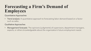 Forecasting a Firm’s Demand of
Employees
Quantitative Approaches
• Trend analysis: A quantitative approach to forecasting labor demand based on a factor
such as sales.
Qualitative Approaches
• Management forecasts: The opinions (judgments) of supervisors, department managers,
experts, or others knowledgeable about the organization’s future employment needs.
 