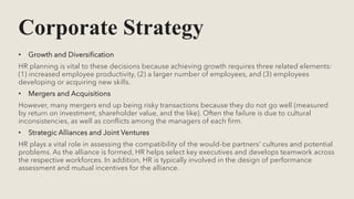 Corporate Strategy
• Growth and Diversification
HR planning is vital to these decisions because achieving growth requires three related elements:
(1) increased employee productivity, (2) a larger number of employees, and (3) employees
developing or acquiring new skills.
• Mergers and Acquisitions
However, many mergers end up being risky transactions because they do not go well (measured
by return on investment, shareholder value, and the like). Often the failure is due to cultural
inconsistencies, as well as conflicts among the managers of each firm.
• Strategic Alliances and Joint Ventures
HR plays a vital role in assessing the compatibility of the would-be partners’ cultures and potential
problems. As the alliance is formed, HR helps select key executives and develops teamwork across
the respective workforces. In addition, HR is typically involved in the design of performance
assessment and mutual incentives for the alliance.
 