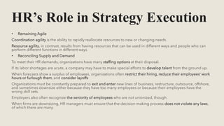 HR’s Role in Strategy Execution
• Remaining Agile
Coordination agility is the ability to rapidly reallocate resources to new or changing needs.
Resource agility, in contrast, results from having resources that can be used in different ways and people who can
perform different functions in different ways.
• Reconciling Supply and Demand
To meet their HR demands, organizations have many staffing options at their disposal.
If its labor shortages are acute, a company may have to make special efforts to develop talent from the ground up.
When forecasts show a surplus of employees, organizations often restrict their hiring, reduce their employees’ work
hours or furlough them, and consider layoffs
Organizations must be constantly prepared to exit and enter new lines of business, restructure, outsource, offshore,
and sometimes downsize either because they have too many employees or because their employees have the
wrong skill sets.
Employers also often recognize the seniority of employees who are not unionized, though.
When firms are downsizing, HR managers must ensure that the decision-making process does not violate any laws,
of which there are many.
 