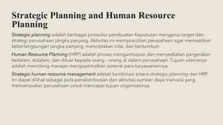 Strategic Planning and Human Resource
Planning
Strategic planning adalah berbagai prosedur pembuatan Keputusan mengenai target dan
strategi perusahaan jangka panjang. Aktivitas ini memposisikan perusahaan agar memastikan
keberlangsungan jangka panjang, menciptakan nilai, dan bertumbuh.
Human Resource Planning (HRP) adalah proses mengantisipasi dan menyediakan pergerakan
kedalam, didalam, dan diluar kepada orang – orang di dalam perusahaan. Tujuan utamanya
adalah menolong manajer mengoptimalkan potensi para karyawanannya.
Strategic human resource management adalah kombinasi antara strategic planning dan HRP.
Ini dapat dilihat sebagai pola pendistribusian dan aktivitas sumber daya manusia yang
memampukan perusahaan untuk mencapai tujuan organisasinya.
 