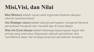 Misi,Visi, dan Nilai
Misi (Mission) adalah tujuan awal organisasi beserta cakupan
seluruh operasionalnya.
Visi (Strategic vision) adalah sebuah pernyataan mengenai kemana
perusahaan bergerak dan menjadi apa di masa depan.
Nilai inti (Core Values) adalah beberapa kepercayaan teguh dan
prinsip yang menuntun Keputusan sebuah perusahaan dan
membentuk dasar dari budaya korporasi perusahaan tersebut.
 