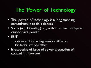 The ‘Power’ of Technology The ‘power’ of technology is a long standing conundrum in social sciences Some (e.g. Dowding) argue that inanimate objects cannot have power BUT: existence of technology makes a difference Pandora’s Box type effect Irrespective of issue of power a question of  control  is important 