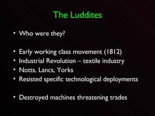 The Luddites Who were they? Early working class movement (1812) Industrial Revolution – textile industry Notts, Lancs, Yorks Resisted specific technological deployments Destroyed machines threatening trades 