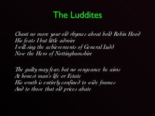 The Luddites Chant no more your old rhymes about bold Robin Hood  His feats I but little admire  I will sing the achievements of General Ludd  Now the Hero of Nottinghamshire  The guilty may fear, but no vengeance he aims At honest man's life or Estate  His wrath is entirely confined to wide frames  And to those that old prices abate  