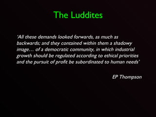 The Luddites ‘ All these demands looked forwards, as much as backwards; and they contained within them a shadowy image… of a democratic community, in which industrial growth should be regulated according to ethical priorities and the pursuit of profit be subordinated to human needs’ EP Thompson 