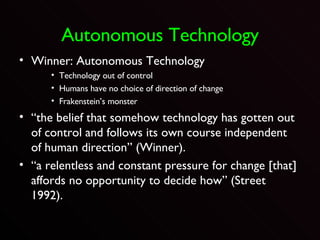 Autonomous Technology Winner: Autonomous Technology Technology out of control Humans have no choice of direction of change Frakenstein’s monster “ the belief that somehow technology has gotten out of control and follows its own course independent of human direction” (Winner).  “ a relentless and constant pressure for change [that] affords no opportunity to decide how” (Street 1992).  