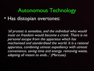 Autonomous Technology Has distopian overtones: ‘ all protest is senseless, and the individual who would insist on freedom would become a crank. There is no personal escape from the apparatus which has mechanised and standardised the world. It is a rational apparatus, combining utmost expediency with utmost convenience, saving time and energy, removing waste, adapting all means to ends...’ (Marcuse). 