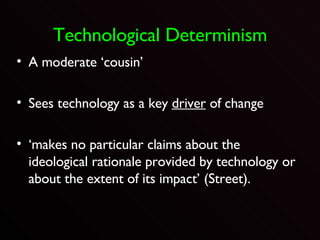 Technological Determinism A moderate ‘cousin’ Sees technology as a key  driver  of change ‘makes no particular claims about the ideological rationale provided by technology or about the extent of its impact’ (Street).  