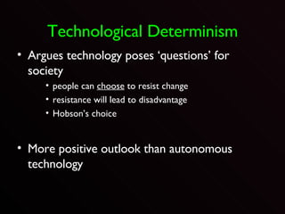 Technological Determinism Argues technology poses ‘questions’ for society people can  choose  to resist change resistance will lead to disadvantage Hobson’s choice More positive outlook than autonomous technology 
