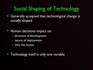 Social Shaping of Technology Generally accepted that technological change is socially shaped Human decisions impact on: direction of development nature of deployment who has access Technology itself is only one variable 