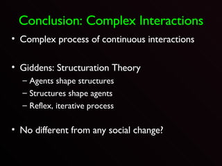 Conclusion: Complex Interactions Complex process of continuous interactions Giddens: Structuration Theory Agents shape structures Structures shape agents Reflex, iterative process No different from any social change? 