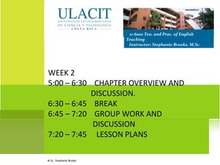 WEEK 2
5:00 – 6:30 CHAPTER OVERVIEW AND
DISCUSSION.
6:30 – 6:45 BREAK
6:45 – 7:20 GROUP WORK AND
DISCUSSION
7:20 – 7:45 LESSON PLANS
11-6001 Teo. and Prac. of English
Teaching
Instructor: Stephanie Brooks, M.Sc.
M.Sc. Stephanie Brooks
 
