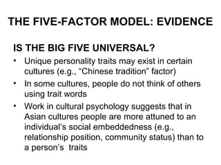 THE FIVE-FACTOR MODEL: EVIDENCE
IS THE BIG FIVE UNIVERSAL?
• Unique personality traits may exist in certain
cultures (e.g., “Chinese tradition” factor)
• In some cultures, people do not think of others
using trait words
• Work in cultural psychology suggests that in
Asian cultures people are more attuned to an
individual’s social embeddedness (e.g.,
relationship position, community status) than to
a person’s traits
 