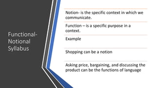 Functional-
Notional
Syllabus
Notion- is the specific context in which we
communicate.
Function – is a specific purpose in a
context.
Example
Shopping can be a notion
Asking price, bargaining, and discussing the
product can be the functions of language
 