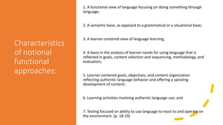 Characteristics
of notional
functional
approaches:
1. A functional view of language focusing on doing something through
language;
2. A semantic base, as opposed to a grammatical or a situational base;
3. A learner-centered view of language learning;
4. A basis in the analysis of learner needs for using language that is
reflected in goals, content selection and sequencing, methodology, and
evaluation;
5. Learner-centered goals, objectives, and content organization
reflecting authentic language behavior and offering a spiraling
development of content;
6. Learning activities involving authentic language use; and
7. Testing focused on ability to use language to react to and operate on
the environment. (p. 18-19)
 