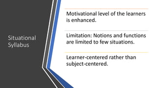 Situational
Syllabus
Motivational level of the learners
is enhanced.
Limitation: Notions and functions
are limited to few situations.
Learner-centered rather than
subject-centered.
 
