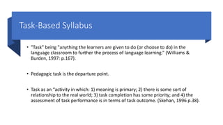 Task-Based Syllabus
• "Task" being "anything the learners are given to do (or choose to do) in the
language classroom to further the process of language learning.” (Williams &
Burden, 1997: p.167).
• Pedagogic task is the departure point.
• Task as an “activity in which: 1) meaning is primary; 2) there is some sort of
relationship to the real world; 3) task completion has some priority; and 4) the
assessment of task performance is in terms of task outcome. (Skehan, 1996 p.38).
 