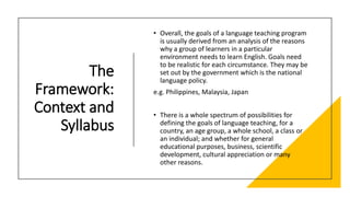 The
Framework:
Context and
Syllabus
• Overall, the goals of a language teaching program
is usually derived from an analysis of the reasons
why a group of learners in a particular
environment needs to learn English. Goals need
to be realistic for each circumstance. They may be
set out by the government which is the national
language policy.
e.g. Philippines, Malaysia, Japan
• There is a whole spectrum of possibilities for
defining the goals of language teaching, for a
country, an age group, a whole school, a class or
an individual; and whether for general
educational purposes, business, scientific
development, cultural appreciation or many
other reasons.
 