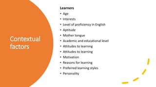 Contextual
factors
Learners
• Age
• Interests
• Level of proficiency in English
• Aptitude
• Mother tongue
• Academic and educational level
• Attitudes to learning
• Attitudes to learning
• Motivation
• Reasons for learning
• Preferred learning styles
• Personality
 