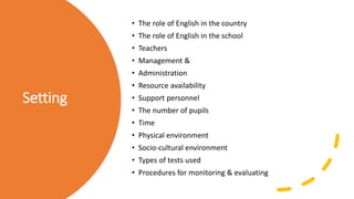 Setting
• The role of English in the country
• The role of English in the school
• Teachers
• Management &
• Administration
• Resource availability
• Support personnel
• The number of pupils
• Time
• Physical environment
• Socio-cultural environment
• Types of tests used
• Procedures for monitoring & evaluating
 