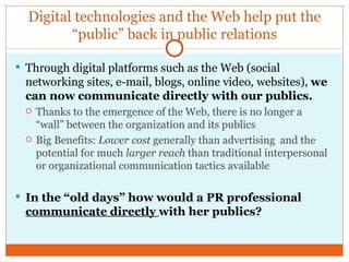 Digital technologies and the Web help put the “public” back in public relations Through digital platforms such as the Web (social networking sites, e-mail, blogs, online video, websites),  we can now communicate directly with our publics. Thanks to the emergence of the Web, there is no longer a “wall” between the organization and its publics Big Benefits:  Lower cost  generally than advertising  and the potential for much  larger reach  than traditional interpersonal or organizational communication tactics available In the “old days” how would a PR professional  communicate directly  with her publics?  