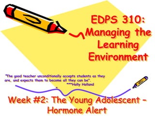 EDPS 310:
Managing the
Learning
Environment
“The good teacher unconditionally accepts students as they
are, and expects them to become all they can be".
***Holly Holland
”
Week #2: The Young Adolescent –
Hormone Alert
 