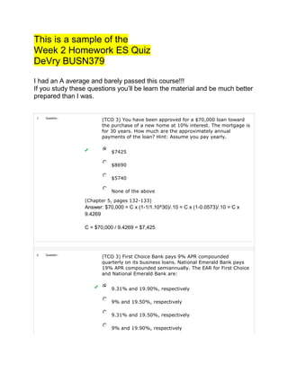 This is a sample of the
Week 2 Homework ES Quiz
DeVry BUSN379
I had an A average and barely passed this course!!!
If you study these questions you’ll be learn the material and be much better
prepared than I was.
1. Question :
(TCO 3) You have been approved for a $70,000 loan toward
the purchase of a new home at 10% interest. The mortgage is
for 30 years. How much are the approximately annual
payments of the loan? Hint: Assume you pay yearly.
$7425
$8690
$5740
None of the above
(Chapter 5, pages 132-133)
Answer: $70,000 = C x (1-1/1.10^30)/.10 = C x (1-0.0573)/.10 = C x
9.4269
C = $70,000 / 9.4269 = $7,425
2. Question :
(TCO 3) First Choice Bank pays 9% APR compounded
quarterly on its business loans. National Emerald Bank pays
19% APR compounded semiannually. The EAR for First Choice
and National Emerald Bank are:
9.31% and 19.90%, respectively
9% and 19.50%, respectively
9.31% and 19.50%, respectively
9% and 19.90%, respectively
 