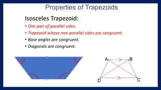 Isosceles Trapezoid:
• One pair of parallel sides.
• Trapezoid whose non-parallel sides are congruent.
• Base angles are congruent.
• Diagonals are congruent.
Properties of Trapezoids
 