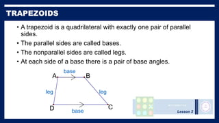 Lesson 2
• A trapezoid is a quadrilateral with exactly one pair of parallel
sides.
• The parallel sides are called bases.
• The nonparallel sides are called legs.
• At each side of a base there is a pair of base angles.
A
D C
B
leg leg
base
base
 