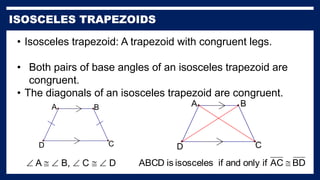 • Isosceles trapezoid: A trapezoid with congruent legs.
• Both pairs of base angles of an isosceles trapezoid are
congruent.
• The diagonals of an isosceles trapezoid are congruent.
A
D C
B
 A   B,  C   D
A
D C
B
BD
AC
if
only
and
if
isosceles
is
ABCD 
 