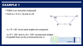 Lesson 2
• PQRS is an isosceles trapezoid.
• Find m P, m Q and mR.
50
S R
P Q
m R = 50 since base angles are congruent
mP = 130 and mQ = 130 (consecutive angles
of parallel lines cut by a transversal are )
 