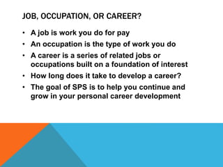 JOB, OCCUPATION, OR CAREER? 
• A job is work you do for pay 
• An occupation is the type of work you do 
• A career is a series of related jobs or 
occupations built on a foundation of interest 
• How long does it take to develop a career? 
• The goal of SPS is to help you continue and 
grow in your personal career development 
 