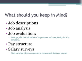 What should you keep in Mind?
• Job descriptions
• Job analysis
• Job evaluation:
▫ Arrange jobs in their order of importance and complexity for the
company.
• Pay structure
• Salary surveys
▫ Find out what other companies in comparable jobs are paying.
 