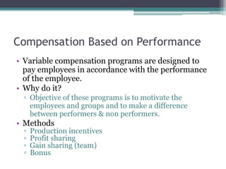 Compensation Based on Performance
• Variable compensation programs are designed to
pay employees in accordance with the performance
of the employee.
• Why do it?
▫ Objective of these programs is to motivate the
employees and groups and to make a difference
between performers & non performers.
• Methods
▫ Production incentives
▫ Profit sharing
▫ Gain sharing (team)
▫ Bonus
 