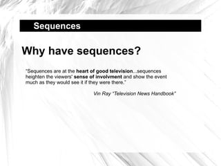 Sequences  Why have sequences? “ Sequences are at the  heart of good television ...sequences heighten the viewers'  sense of involvment  and show the event much as they would see it if they were there.” Vin Ray “Television News Handbook” 