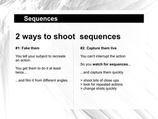 Sequences  2 ways to shoot  sequences #1: Fake them You tell your subject to recreate an action. You get them to do it at least twice... ...and film it from different angles. #2: Capture them live You can't interrupt the action So you  watch for sequences ... ...and capture them quickly. > shoot lots of close ups > look for repeated actions > change shots quickly 