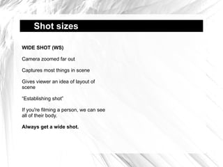 Shot sizes  WIDE SHOT (WS) Camera zoomed far out Captures most things in scene Gives viewer an idea of layout of scene “Establishing shot” If you're filming a person, we can see all of their body. Always get a wide shot. 