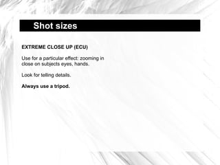 Shot sizes  EXTREME CLOSE UP (ECU) Use for a particular effect: zooming in close on subjects eyes, hands. Look for telling details. Always use a tripod. 