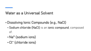Water as a Universal Solvent
• Dissolving Ionic Compounds (e.g., NaCl)
• Sodium chloride (NaCl) is an ionic compound, composed
of:
• Na⁺ (sodium ions)
• Cl⁻ (chloride ions)
 