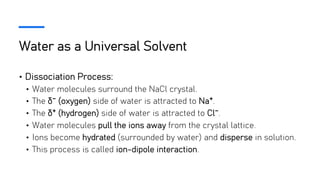 Water as a Universal Solvent
• Dissociation Process:
• Water molecules surround the NaCl crystal.
• The δ⁻ (oxygen) side of water is attracted to Na⁺.
• The δ⁺ (hydrogen) side of water is attracted to Cl⁻.
• Water molecules pull the ions away from the crystal lattice.
• Ions become hydrated (surrounded by water) and disperse in solution.
• This process is called ion-dipole interaction.
 